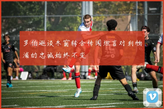 罗伯逊谈冬窗转会传闻坦言对利物浦的忠诚始终不变