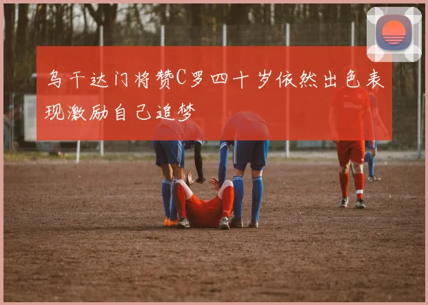 乌干达门将赞C罗四十岁依然出色表现激励自己追梦