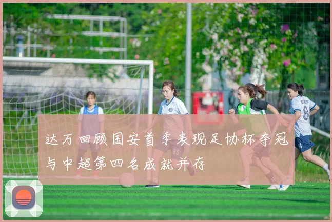 达万回顾国安首季表现足协杯夺冠与中超第四名成就并存