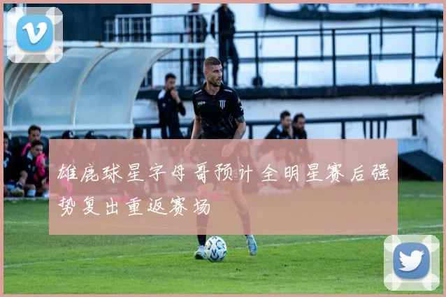 雄鹿球星字母哥预计全明星赛后强势复出重返赛场
