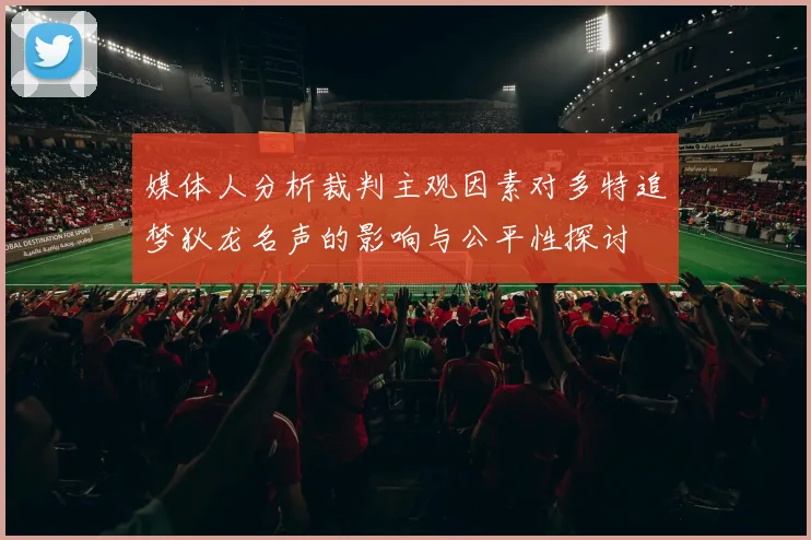 媒体人分析裁判主观因素对多特追梦狄龙名声的影响与公平性探讨