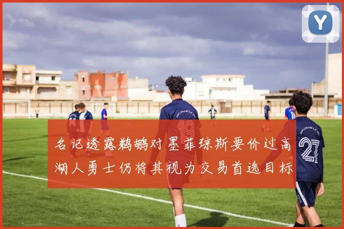 名记透露鹈鹕对墨菲琼斯要价过高湖人勇士仍将其视为交易首选目标