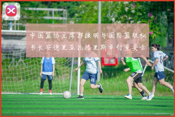中国篮协主席郭振明与国际篮联秘书长安德里亚扎格里斯举行重要会晤
