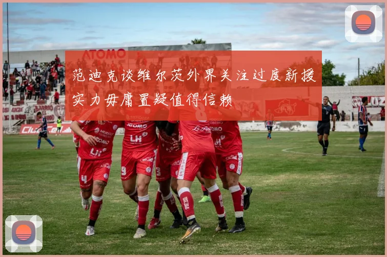 范迪克谈维尔茨外界关注过度新援实力毋庸置疑值得信赖