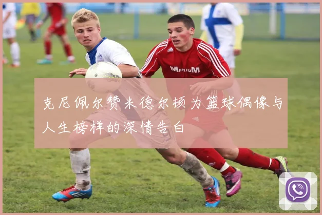 克尼佩尔赞米德尔顿为篮球偶像与人生榜样的深情告白