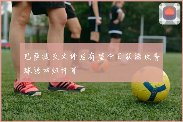 巴萨提交文件后有望今日获诺坎普球场回归许可