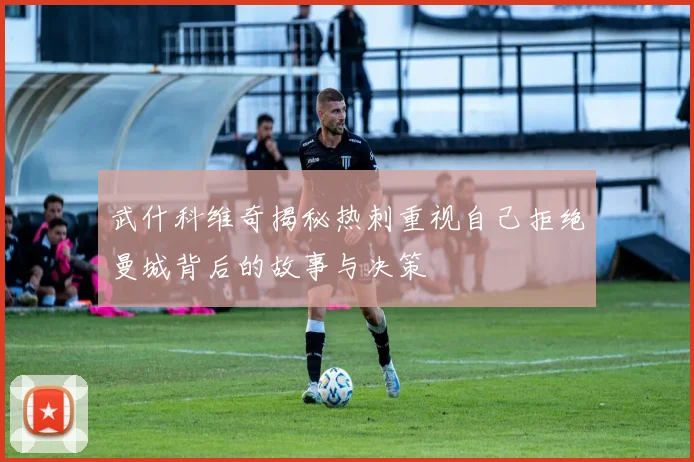 武什科维奇揭秘热刺重视自己拒绝曼城背后的故事与决策