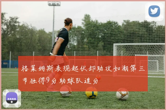 格莱姆斯表现起伏却助攻如潮第三节独得9分助球队追分