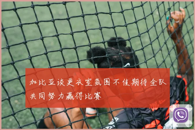 加比亚谈更衣室氛围不佳期待全队共同努力赢得比赛