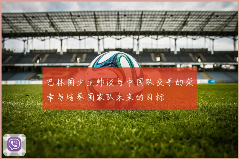 巴林国少主帅谈与中国队交手的荣幸与培养国家队未来的目标