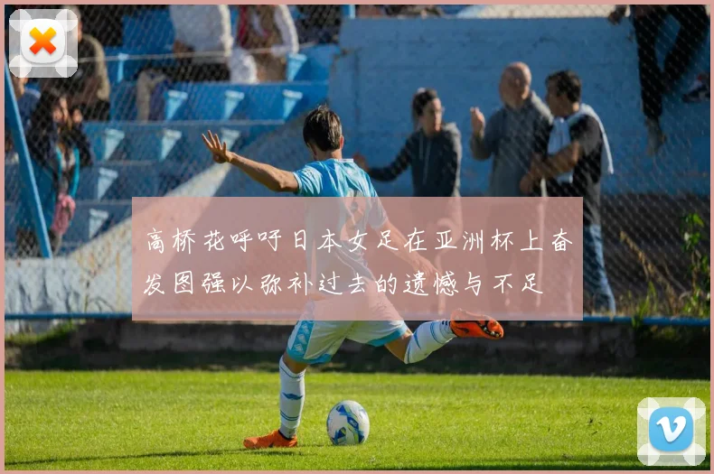 高桥花呼吁日本女足在亚洲杯上奋发图强以弥补过去的遗憾与不足
