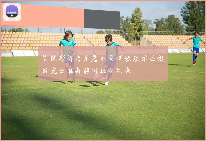 艾顿期待与东詹共同训练表示已做好充分准备静待机会到来