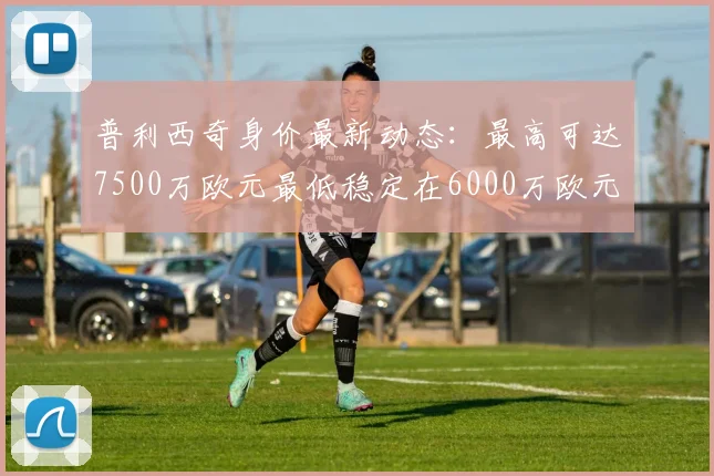 普利西奇身价最新动态：最高可达7500万欧元最低稳定在6000万欧元