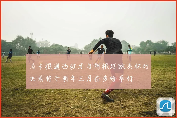 马卡报道西班牙与阿根廷欧美杯对决或将于明年三月在多哈举行