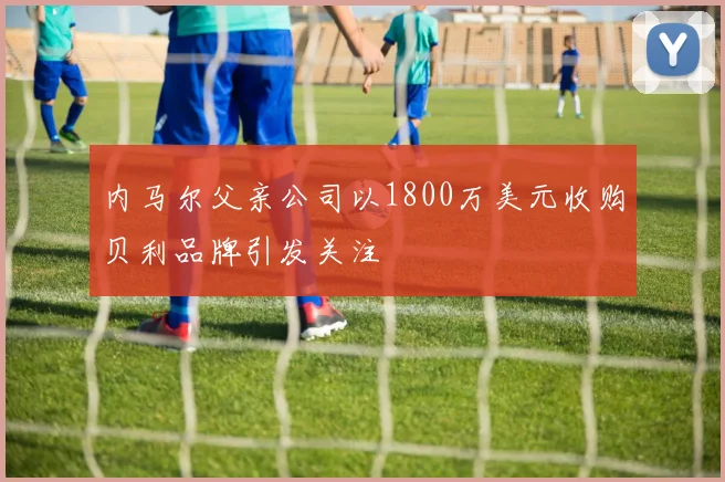 内马尔父亲公司以1800万美元收购贝利品牌引发关注