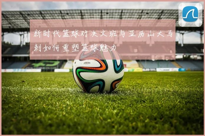 新时代篮球对决文班与亚历山大马刺如何重塑篮球魅力