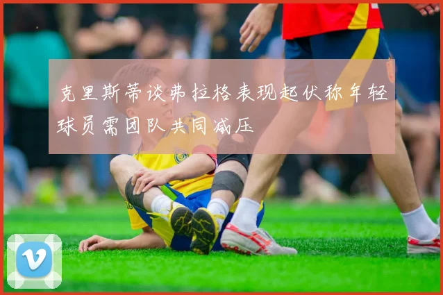 克里斯蒂谈弗拉格表现起伏称年轻球员需团队共同减压