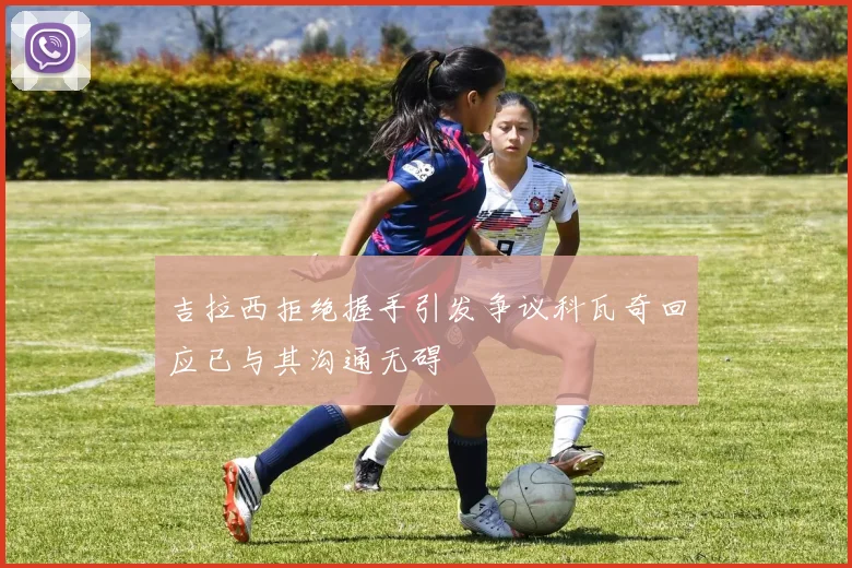 吉拉西拒绝握手引发争议科瓦奇回应已与其沟通无碍
