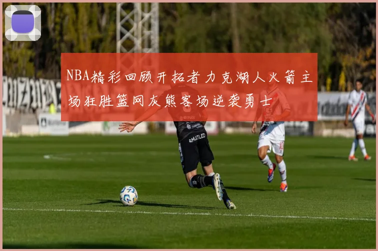 NBA精彩回顾开拓者力克湖人火箭主场狂胜篮网灰熊客场逆袭勇士