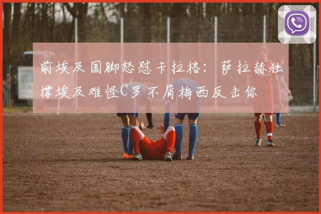 前埃及国脚怒怼卡拉格：萨拉赫独撑埃及难怪C罗不屑梅西反击你