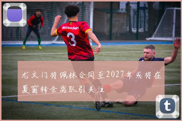 尤文门将佩林合同至2027年或将在夏窗转会离队引关注