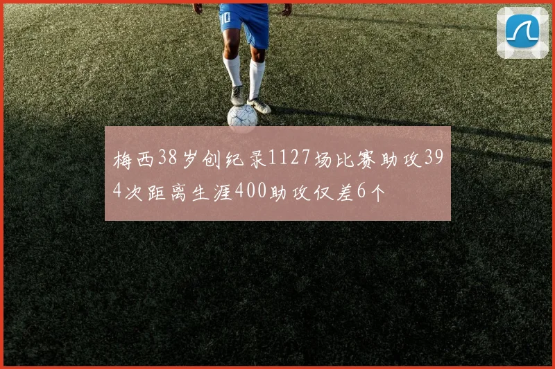 梅西38岁创纪录1127场比赛助攻394次距离生涯400助攻仅差6个