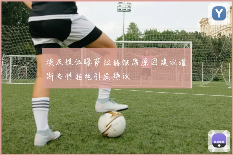 埃及媒体曝萨拉赫缺席原因建议遭斯洛特拒绝引发热议