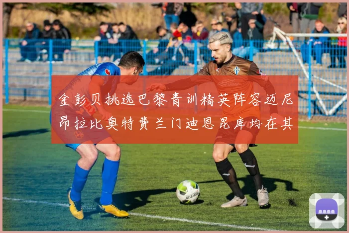 金彭贝挑选巴黎青训精英阵容迈尼昂拉比奥特费兰门迪恩昆库均在其中