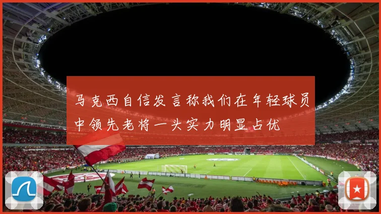 马克西自信发言称我们在年轻球员中领先老将一头实力明显占优