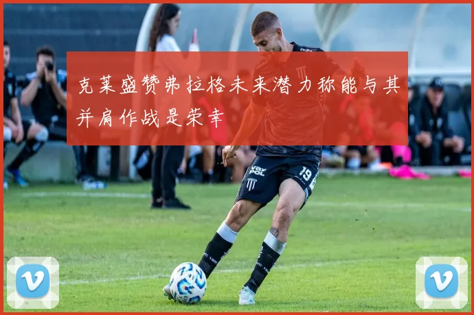 克莱盛赞弗拉格未来潜力称能与其并肩作战是荣幸