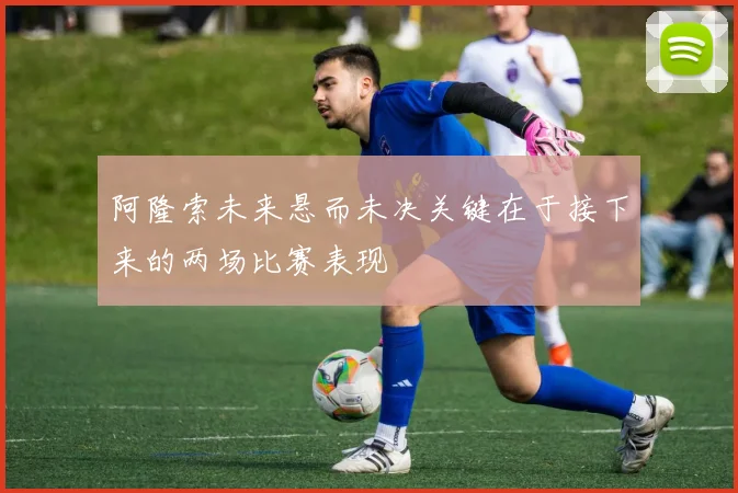阿隆索未来悬而未决关键在于接下来的两场比赛表现