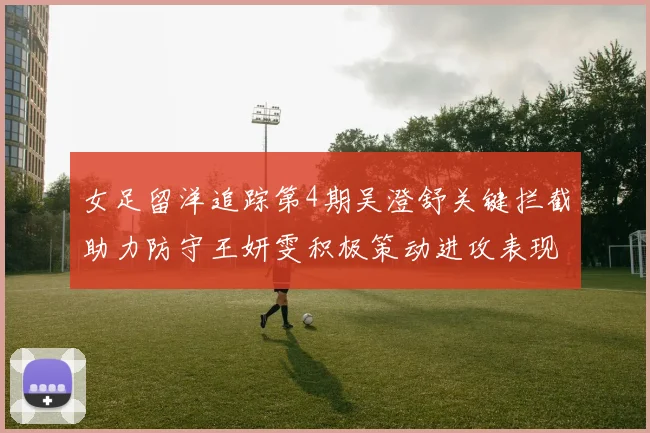 女足留洋追踪第4期吴澄舒关键拦截助力防守王妍雯积极策动进攻表现出色
