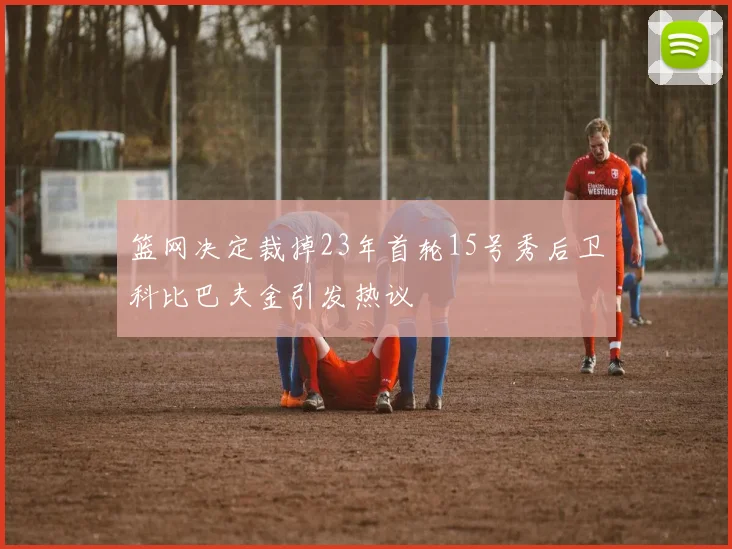 篮网决定裁掉23年首轮15号秀后卫科比巴夫金引发热议