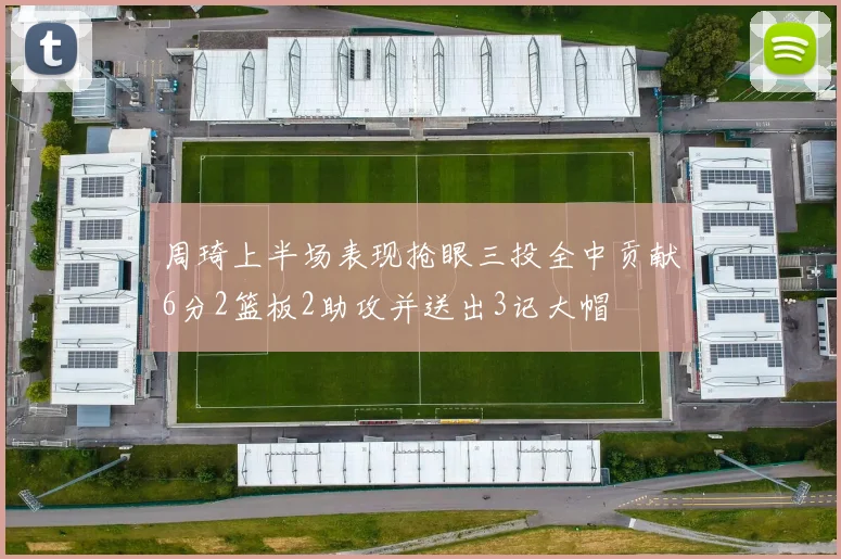 周琦上半场表现抢眼三投全中贡献6分2篮板2助攻并送出3记大帽