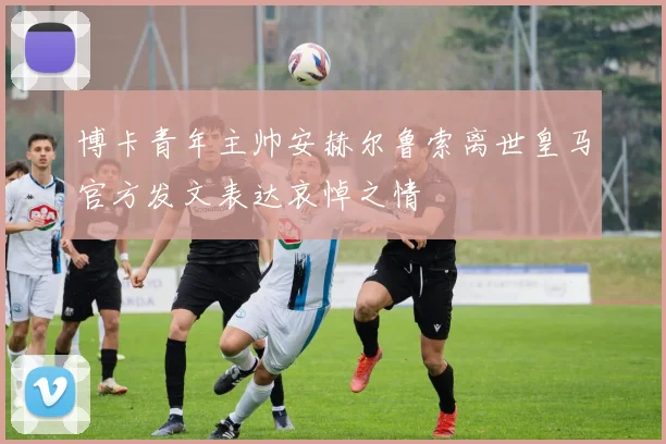 博卡青年主帅安赫尔鲁索离世皇马官方发文表达哀悼之情