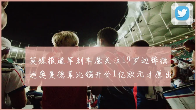 英媒报道军刺车魔关注19岁边锋扬迪奥曼德莱比锡开价1亿欧元才愿出售