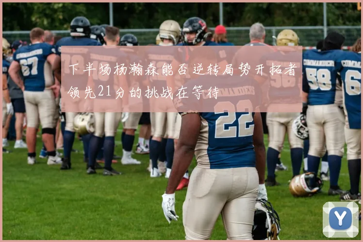 下半场杨瀚森能否逆转局势开拓者领先21分的挑战在等待