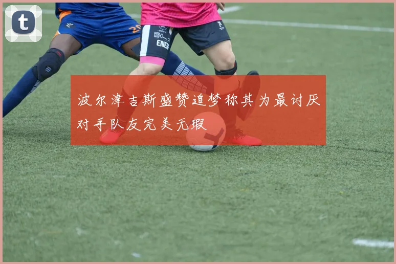 波尔津吉斯盛赞追梦称其为最讨厌对手队友完美无瑕