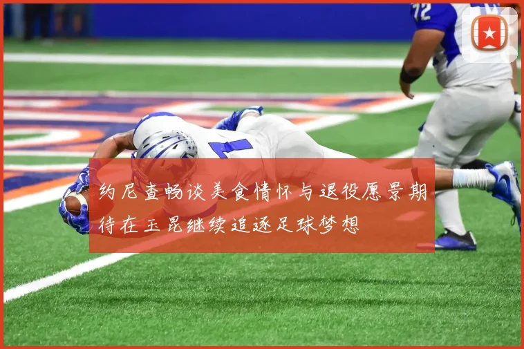 约尼查畅谈美食情怀与退役愿景期待在玉昆继续追逐足球梦想
