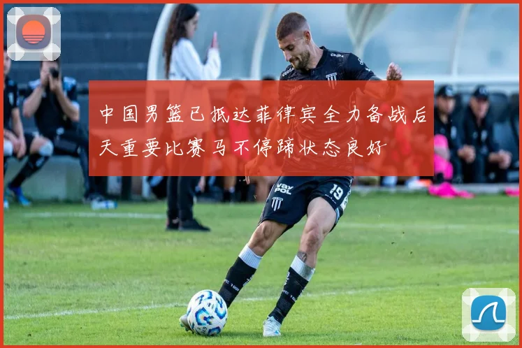 中国男篮已抵达菲律宾全力备战后天重要比赛马不停蹄状态良好