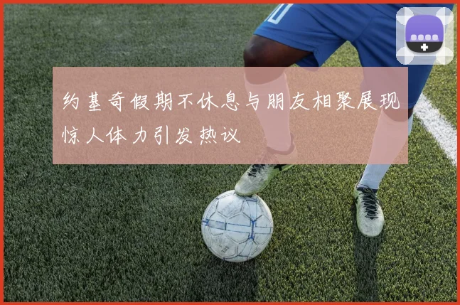 约基奇假期不休息与朋友相聚展现惊人体力引发热议